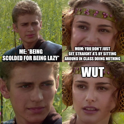 This is real lol it happened recently | ME: *BEING SCOLDED FOR BEING LAZY*; MOM: YOU DON’T JUST GET STRAIGHT A’S BY SITTING AROUND IN CLASS DOING NOTHING; WUT | image tagged in anakin padme 4 panel | made w/ Imgflip meme maker