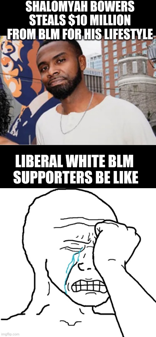 Regret it, yet? | SHALOMYAH BOWERS STEALS $10 MILLION FROM BLM FOR HIS LIFESTYLE; LIBERAL WHITE BLM 
SUPPORTERS BE LIKE | image tagged in crook,liberals,leftists,marxism,blm,democrats | made w/ Imgflip meme maker