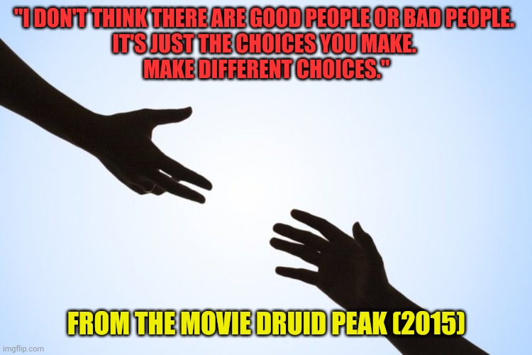 I don't think there are good people or bad people. It's about choices. | "I DON'T THINK THERE ARE GOOD PEOPLE OR BAD PEOPLE. 
IT'S JUST THE CHOICES YOU MAKE. 
MAKE DIFFERENT CHOICES."; FROM THE MOVIE DRUID PEAK (2015) | image tagged in a helping hand,integrity,peace,love and friendship,kindness | made w/ Imgflip meme maker