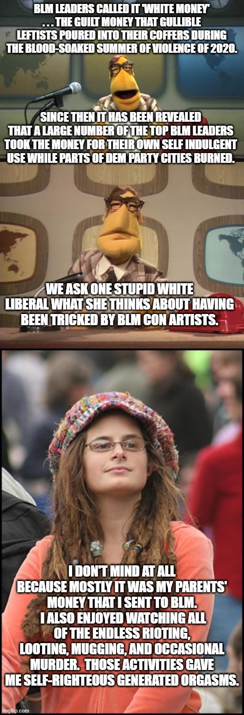 Literally . . . nothing but the truth. | BLM LEADERS CALLED IT 'WHITE MONEY' . . . THE GUILT MONEY THAT GULLIBLE LEFTISTS POURED INTO THEIR COFFERS DURING THE BLOOD-SOAKED SUMMER OF VIOLENCE OF 2020. SINCE THEN IT HAS BEEN REVEALED THAT A LARGE NUMBER OF THE TOP BLM LEADERS TOOK THE MONEY FOR THEIR OWN SELF INDULGENT USE WHILE PARTS OF DEM PARTY CITIES BURNED. WE ASK ONE STUPID WHITE LIBERAL WHAT SHE THINKS ABOUT HAVING BEEN TRICKED BY BLM CON ARTISTS. I DON'T MIND AT ALL BECAUSE MOSTLY IT WAS MY PARENTS' MONEY THAT I SENT TO BLM.  I ALSO ENJOYED WATCHING ALL OF THE ENDLESS RIOTING, LOOTING, MUGGING, AND OCCASIONAL MURDER.  THOSE ACTIVITIES GAVE ME SELF-RIGHTEOUS GENERATED ORGASMS. | image tagged in muppet news flash | made w/ Imgflip meme maker