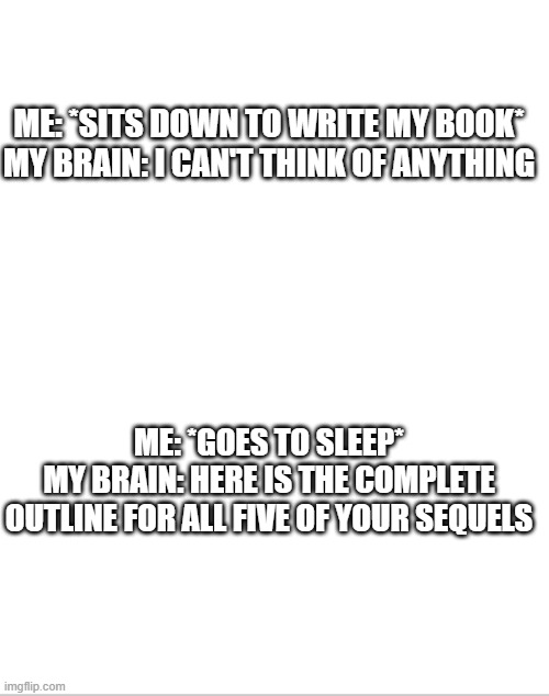I found this so relatable | ME: *SITS DOWN TO WRITE MY BOOK*
MY BRAIN: I CAN'T THINK OF ANYTHING; ME: *GOES TO SLEEP*
MY BRAIN: HERE IS THE COMPLETE OUTLINE FOR ALL FIVE OF YOUR SEQUELS | image tagged in blank white template,authors,writing,books | made w/ Imgflip meme maker