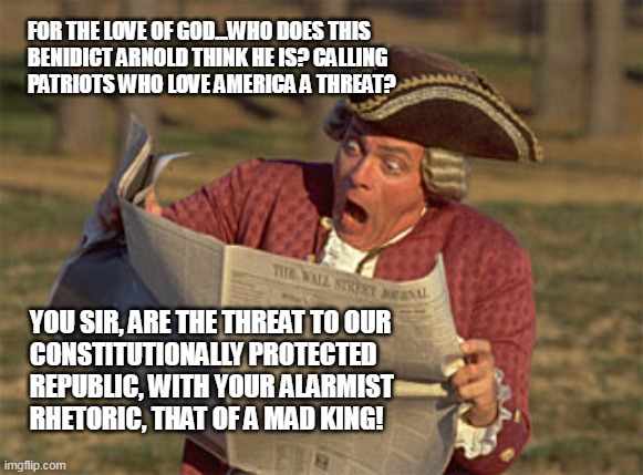 THREAT TO OUR REPUBLIC | FOR THE LOVE OF GOD...WHO DOES THIS
BENIDICT ARNOLD THINK HE IS? CALLING
PATRIOTS WHO LOVE AMERICA A THREAT? YOU SIR, ARE THE THREAT TO OUR 
CONSTITUTIONALLY PROTECTED
REPUBLIC, WITH YOUR ALARMIST
RHETORIC, THAT OF A MAD KING! | image tagged in man reading newspaper,threat to our repulic,biden | made w/ Imgflip meme maker