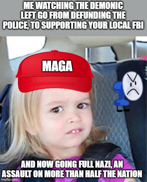 fighting for democracy | ME WATCHING THE DEMONIC LEFT GO FROM DEFUNDING THE POLICE, TO SUPPORTING YOUR LOCAL FBI; MAGA; AND NOW GOING FULL NAZI, AN ASSAULT ON MORE THAN HALF THE NATION | image tagged in confused little girl,american politics,fbi,doj,nazi clown,soul | made w/ Imgflip meme maker