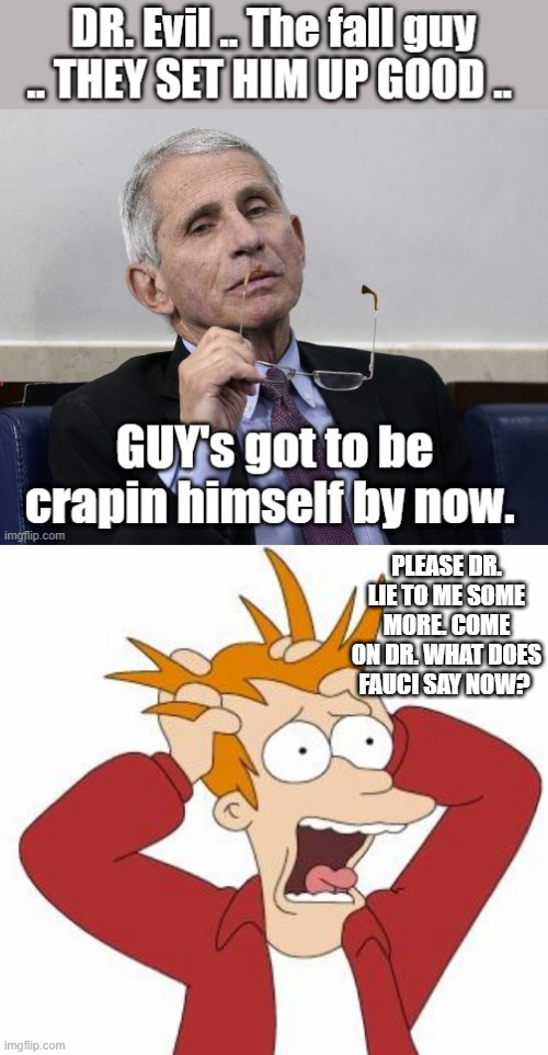 TELL US more LIES FAUCI what does FAUCI say now ? We heard FAUCI say for 2 years why stop now? | PLEASE DR. LIE TO ME SOME MORE. COME ON DR. WHAT DOES FAUCI SAY NOW? | image tagged in fry freaking out | made w/ Imgflip meme maker
