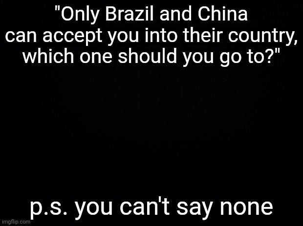 Black background | "Only Brazil and China can accept you into their country, which one should you go to?"; p.s. you can't say none | image tagged in black background | made w/ Imgflip meme maker