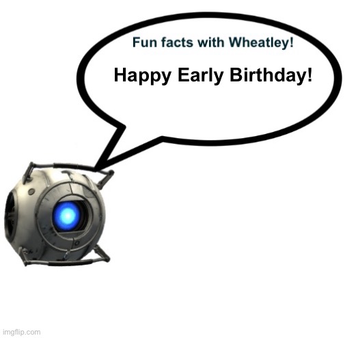 Happy Early Birthday! | image tagged in fun facts with wheatley | made w/ Imgflip meme maker