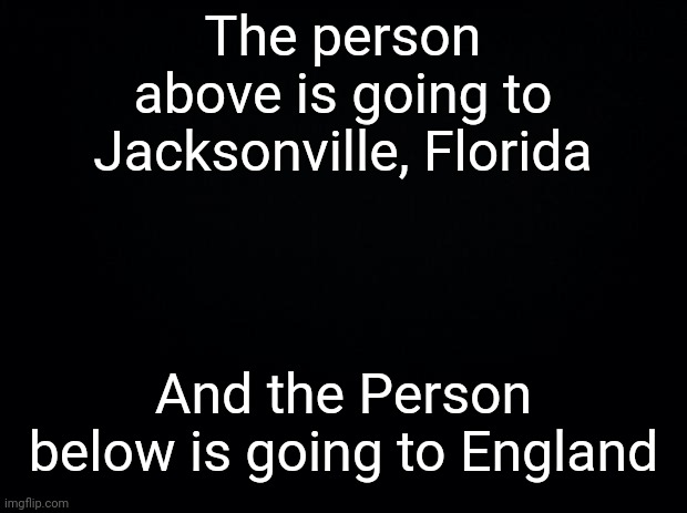 Black background | The person above is going to Jacksonville, Florida; And the Person below is going to England | image tagged in black background | made w/ Imgflip meme maker