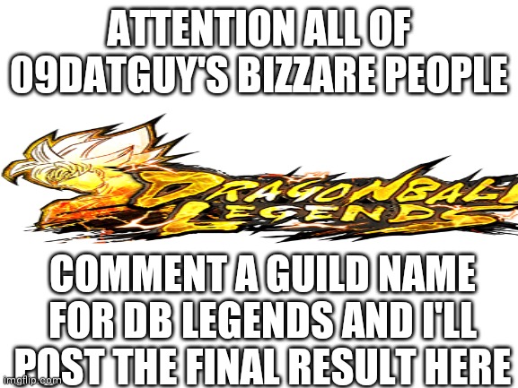 Femboy people get to decide |  ATTENTION ALL OF 09DATGUY'S BIZZARE PEOPLE; COMMENT A GUILD NAME FOR DB LEGENDS AND I'LL POST THE FINAL RESULT HERE | image tagged in blank white template | made w/ Imgflip meme maker