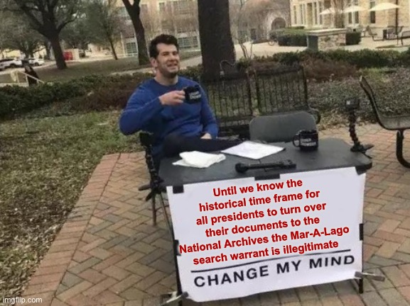 Change My Mind | Until we know the historical time frame for all presidents to turn over their documents to the National Archives the Mar-A-Lago search warrant is illegitimate | image tagged in memes,change my mind | made w/ Imgflip meme maker
