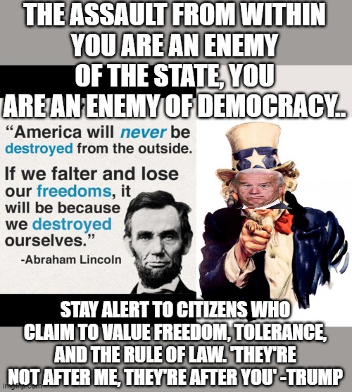 Biden declared war on conservatives | THE ASSAULT FROM WITHIN
YOU ARE AN ENEMY OF THE STATE, YOU ARE AN ENEMY OF DEMOCRACY.. STAY ALERT TO CITIZENS WHO CLAIM TO VALUE FREEDOM, TOLERANCE, AND THE RULE OF LAW. 'THEY'RE NOT AFTER ME, THEY'RE AFTER YOU' -TRUMP | image tagged in lincoln,uncle sam,democracy,deep state,freedom of speech,politics | made w/ Imgflip meme maker