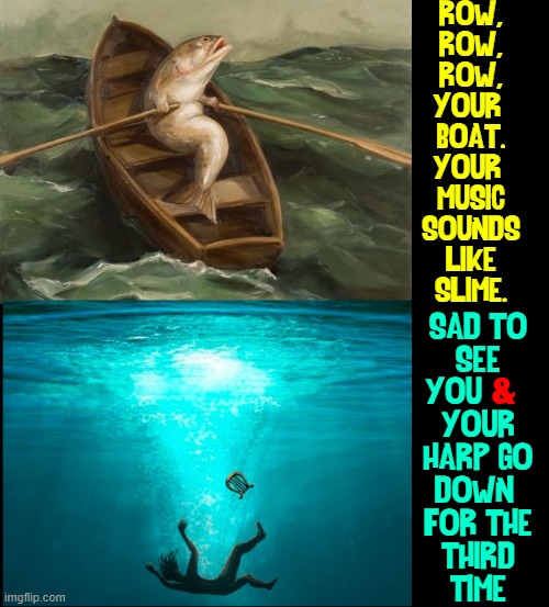 Working on a Parody of "Row Your Boat" |  ROW,
ROW,
ROW,
YOUR 
BOAT.
YOUR 
MUSIC
SOUNDS
LIKE
SLIME. SAD TO
SEE
YOU      
YOUR
HARP GO
DOWN 
FOR THE
THIRD
TIME; & | image tagged in vince vance,fish,deep end,rowboat,drowning,ocean | made w/ Imgflip meme maker
