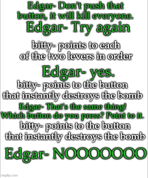 Imma bored so have shitpost | Edgar- Don't push that button, it will kill everyone. Edgar- Try again; bitty- points to each of the two levers in order; Edgar- yes. bitty- points to the button that instantly destroys the bomb; Edgar- That's the same thing! Which button do you press? Point to it. bitty- points to the button that instantly destroys the bomb; Edgar- NOOOOOOO | image tagged in white background,guardians of the galaxy vol 2 | made w/ Imgflip meme maker