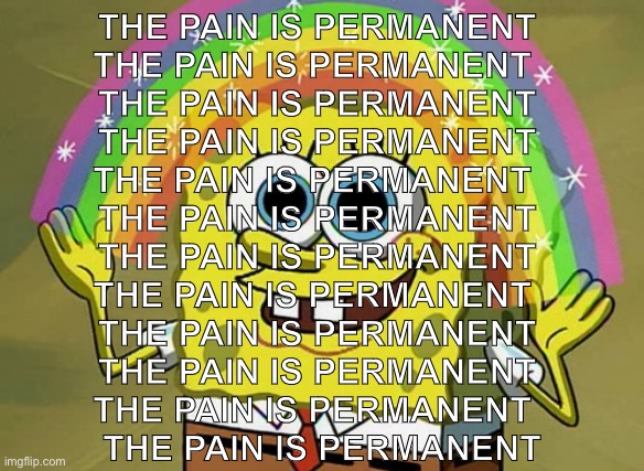 Imagination Spongebob | THE PAIN IS PERMANENT 
THE PAIN IS PERMANENT  
THE PAIN IS PERMANENT 
THE PAIN IS PERMANENT 
THE PAIN IS PERMANENT  
THE PAIN IS PERMANENT 
THE PAIN IS PERMANENT 
THE PAIN IS PERMANENT  
THE PAIN IS PERMANENT 
THE PAIN IS PERMANENT 
THE PAIN IS PERMANENT  
THE PAIN IS PERMANENT | image tagged in memes,imagination spongebob | made w/ Imgflip meme maker