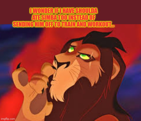 Scar lion king | I WONDER IF I HAVE SHOULDA ATE SIMBA TOO INSTEAD OF SENDING HIM OFF TO TRAIN AND WORKOUT... | image tagged in scar lion king | made w/ Imgflip meme maker