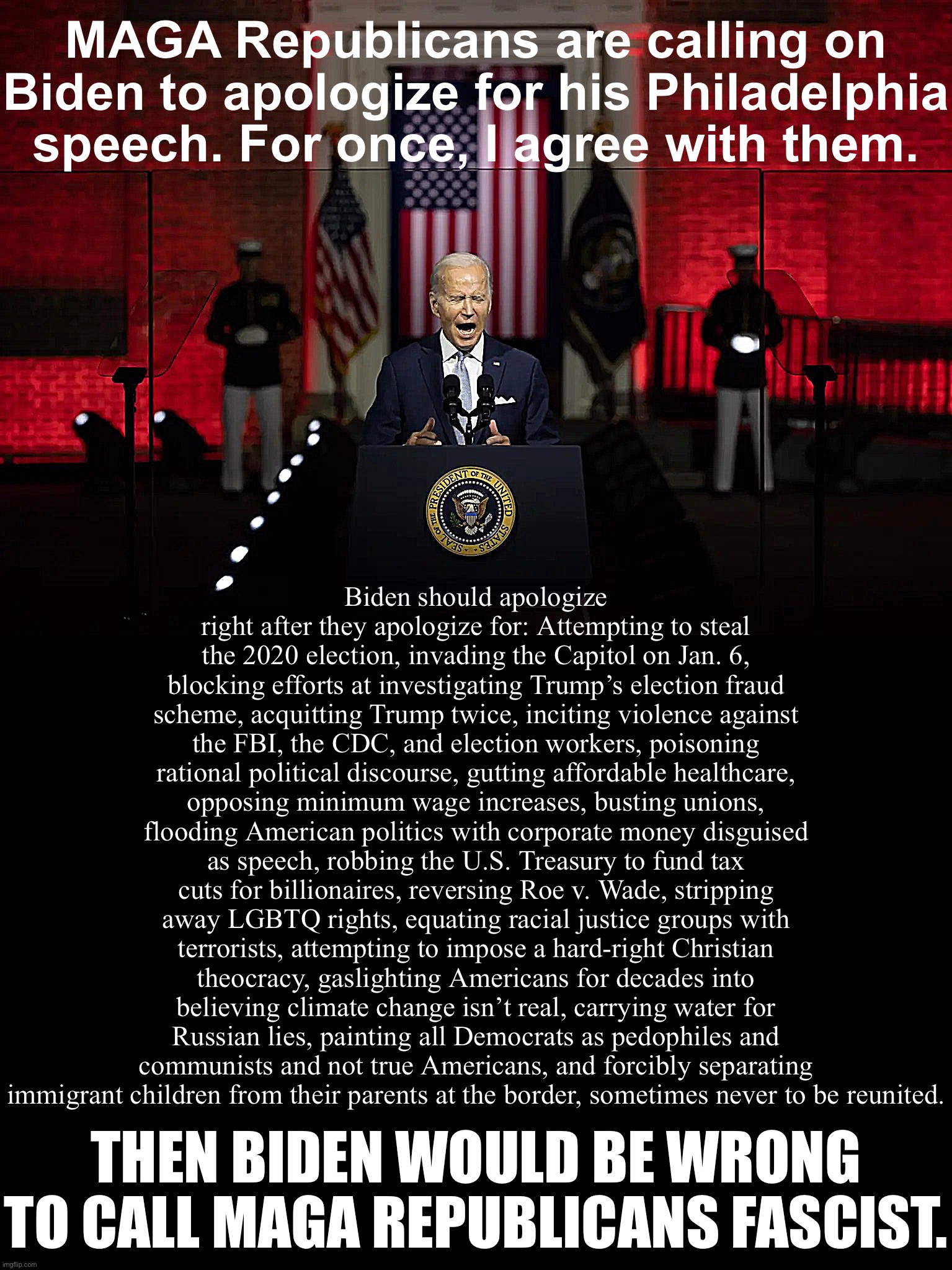 Biden Speech | MAGA Republicans are calling on Biden to apologize for his Philadelphia speech. For once, I agree with them. Biden should apologize right after they apologize for: Attempting to steal the 2020 election, invading the Capitol on Jan. 6, blocking efforts at investigating Trump’s election fraud scheme, acquitting Trump twice, inciting violence against the FBI, the CDC, and election workers, poisoning rational political discourse, gutting affordable healthcare, opposing minimum wage increases, busting unions, flooding American politics with corporate money disguised as speech, robbing the U.S. Treasury to fund tax cuts for billionaires, reversing Roe v. Wade, stripping away LGBTQ rights, equating racial justice groups with terrorists, attempting to impose a hard-right Christian theocracy, gaslighting Americans for decades into believing climate change isn’t real, carrying water for Russian lies, painting all Democrats as pedophiles and communists and not true Americans, and forcibly separating immigrant children from their parents at the border, sometimes never to be reunited. THEN BIDEN WOULD BE WRONG TO CALL MAGA REPUBLICANS FASCIST. | image tagged in biden speech | made w/ Imgflip meme maker