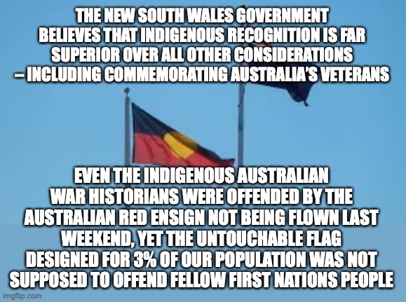 The Australian Red Ensign Flag was not flown on the Sydney Harbour Bridge | THE NEW SOUTH WALES GOVERNMENT BELIEVES THAT INDIGENOUS RECOGNITION IS FAR SUPERIOR OVER ALL OTHER CONSIDERATIONS – INCLUDING COMMEMORATING AUSTRALIA’S VETERANS; EVEN THE INDIGENOUS AUSTRALIAN WAR HISTORIANS WERE OFFENDED BY THE AUSTRALIAN RED ENSIGN NOT BEING FLOWN LAST WEEKEND, YET THE UNTOUCHABLE FLAG DESIGNED FOR 3% OF OUR POPULATION WAS NOT SUPPOSED TO OFFEND FELLOW FIRST NATIONS PEOPLE | image tagged in woke,indigenous flag,aboriginal,merchant navy commemoration,irony,new south wales | made w/ Imgflip meme maker