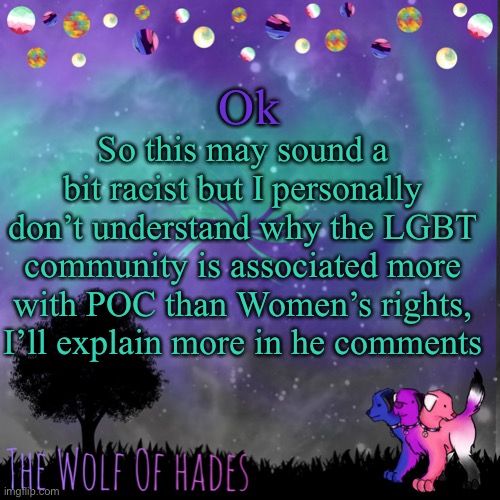 I don’t mean to be racist at all, it’s just how I feel about it | Ok; So this may sound a bit racist but I personally don’t understand why the LGBT community is associated more with POC than Women’s rights, I’ll explain more in he comments | image tagged in thewolfofhades announces crap v 694201723696969 | made w/ Imgflip meme maker