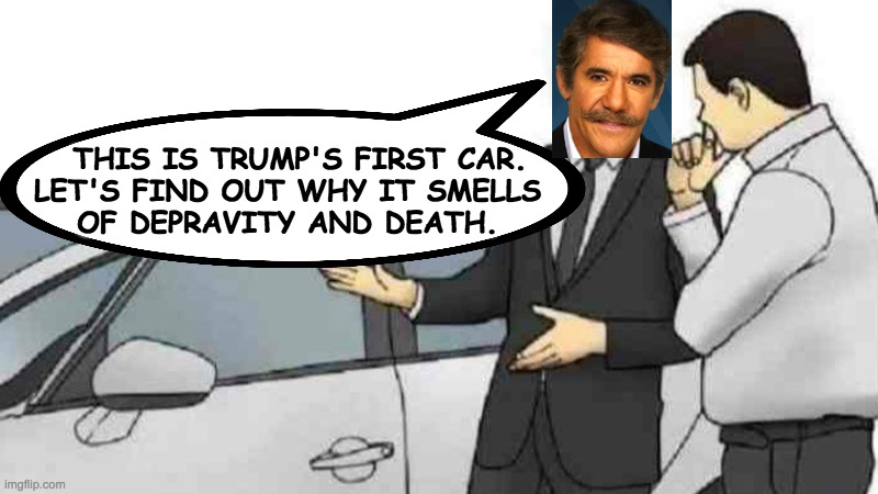 Origins of Trump, with Geraldo. | THIS IS TRUMP'S FIRST CAR.
LET'S FIND OUT WHY IT SMELLS
OF DEPRAVITY AND DEATH. | image tagged in memes,car salesman slaps roof of car,geraldo,origins of trump | made w/ Imgflip meme maker