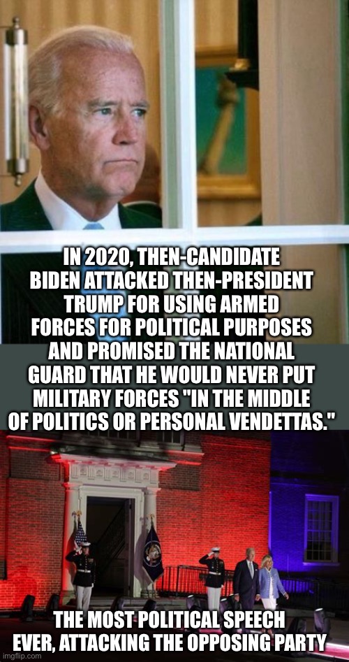 Is it dementia, or just evil lies? | IN 2020, THEN-CANDIDATE BIDEN ATTACKED THEN-PRESIDENT TRUMP FOR USING ARMED FORCES FOR POLITICAL PURPOSES AND PROMISED THE NATIONAL GUARD THAT HE WOULD NEVER PUT MILITARY FORCES "IN THE MIDDLE OF POLITICS OR PERSONAL VENDETTAS."; THE MOST POLITICAL SPEECH EVER, ATTACKING THE OPPOSING PARTY | image tagged in sad joe biden,marines,used,political,speech | made w/ Imgflip meme maker