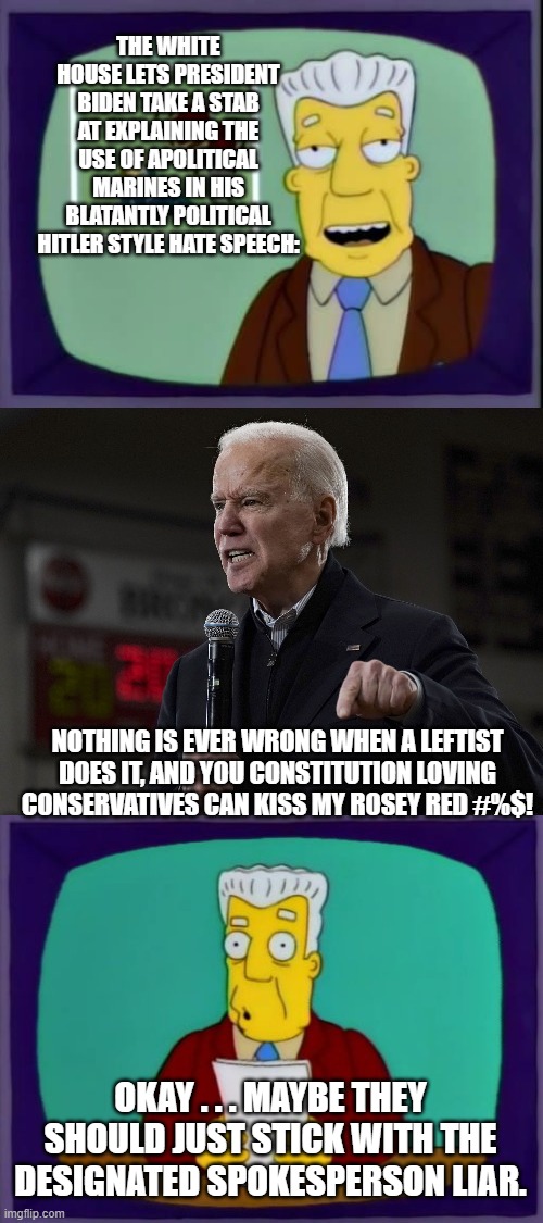 Yep . . . maybe it is time for the Left to face facts about their Dementia President. | THE WHITE HOUSE LETS PRESIDENT BIDEN TAKE A STAB AT EXPLAINING THE USE OF APOLITICAL MARINES IN HIS BLATANTLY POLITICAL HITLER STYLE HATE SPEECH:; NOTHING IS EVER WRONG WHEN A LEFTIST DOES IT, AND YOU CONSTITUTION LOVING CONSERVATIVES CAN KISS MY ROSEY RED #%$! OKAY . . . MAYBE THEY SHOULD JUST STICK WITH THE DESIGNATED SPOKESPERSON LIAR. | image tagged in i for one welcome our new overlords | made w/ Imgflip meme maker