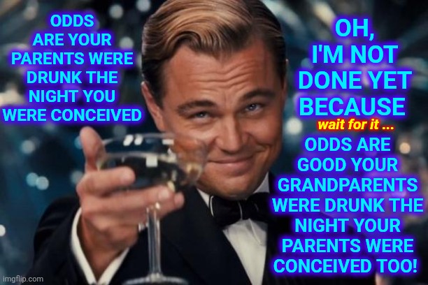 Oh Yeah.  You Can't Un-Imagine That!  You Will Never Look At Your Grandparents The Same Way Again! | ODDS ARE GOOD YOUR GRANDPARENTS WERE DRUNK THE NIGHT YOUR PARENTS WERE CONCEIVED TOO! ODDS ARE YOUR PARENTS WERE DRUNK THE NIGHT YOU WERE CONCEIVED; OH, I'M NOT DONE YET BECAUSE; wait for it ... | image tagged in memes,we are all animals,old people sex,old people be like,pass the unsee juice my bro,sexy sex | made w/ Imgflip meme maker