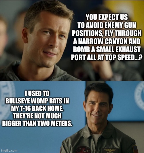 Top Gun Maverick | YOU EXPECT US TO AVOID ENEMY GUN POSITIONS, FLY THROUGH A NARROW CANYON AND BOMB A SMALL EXHAUST PORT ALL AT TOP SPEED…? I USED TO BULLSEYE WOMP RATS IN MY T-16 BACK HOME. THEY'RE NOT MUCH BIGGER THAN TWO METERS. | image tagged in tom cruise,starwars | made w/ Imgflip meme maker