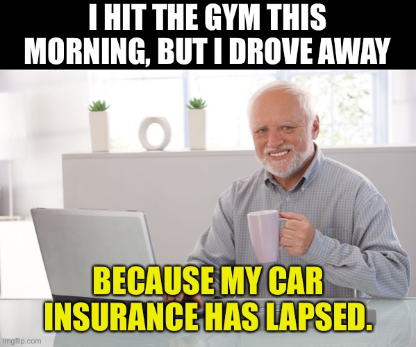 Gym | I HIT THE GYM THIS MORNING, BUT I DROVE AWAY; BECAUSE MY CAR INSURANCE HAS LAPSED. | image tagged in hide the pain harold large | made w/ Imgflip meme maker