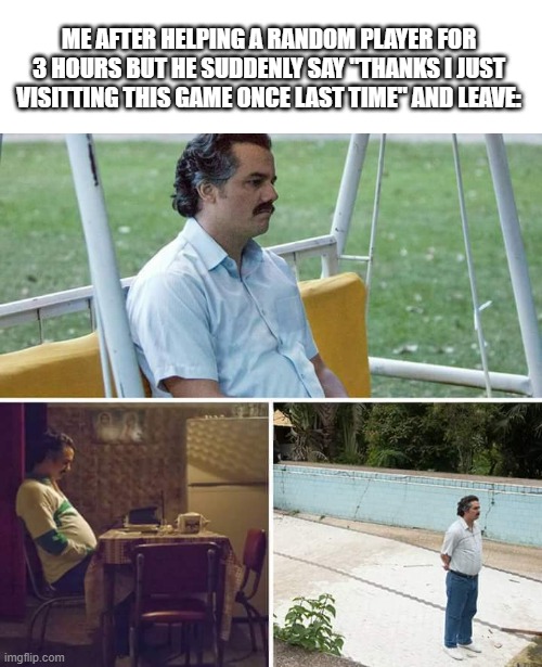 It make you feel something | ME AFTER HELPING A RANDOM PLAYER FOR 3 HOURS BUT HE SUDDENLY SAY "THANKS I JUST VISITTING THIS GAME ONCE LAST TIME" AND LEAVE: | image tagged in memes,sad pablo escobar,sadness,video games | made w/ Imgflip meme maker