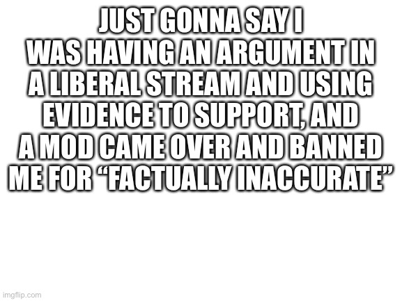 What the heck | JUST GONNA SAY I WAS HAVING AN ARGUMENT IN A LIBERAL STREAM AND USING EVIDENCE TO SUPPORT, AND A MOD CAME OVER AND BANNED ME FOR “FACTUALLY INACCURATE” | image tagged in blank white template | made w/ Imgflip meme maker