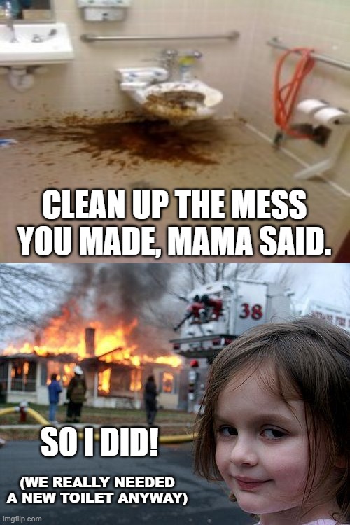 A Solution To Every Problem | CLEAN UP THE MESS YOU MADE, MAMA SAID. SO I DID! (WE REALLY NEEDED A NEW TOILET ANYWAY) | image tagged in memes,disaster girl,toilet,dark humor,modern problems require modern solutions,weird | made w/ Imgflip meme maker