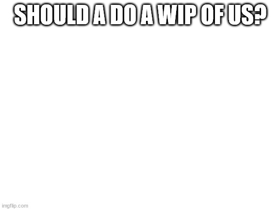 Blank White Template | SHOULD A DO A WIP OF US? | image tagged in blank white template | made w/ Imgflip meme maker