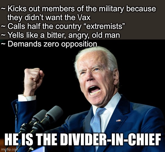 Call him what he is. He is a DIC…divider in chief. | ~ Kicks out members of the military because 
   they didn’t want the \/ax
~ Calls half the country “extremists”
~ Yells like a bitter, angry, old man
~ Demands zero opposition; HE IS THE DIVIDER-IN-CHIEF | image tagged in joe biden - nap times for everyone,stupid liberals,liberalism is a disease,fjb | made w/ Imgflip meme maker