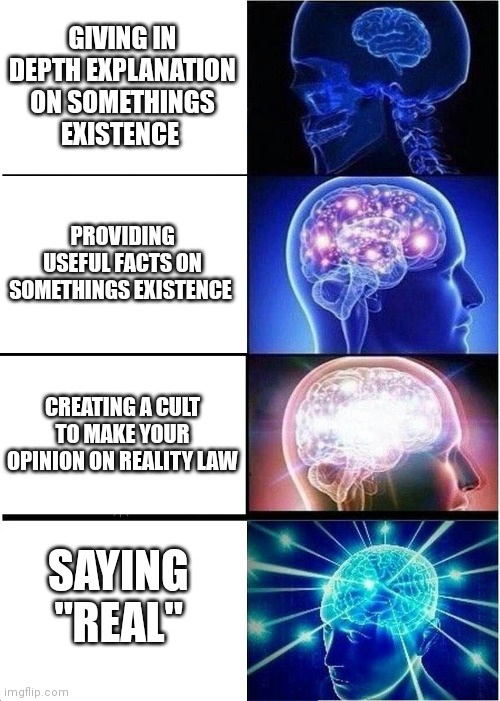 Expanding Brain | GIVING IN DEPTH EXPLANATION ON SOMETHINGS EXISTENCE; PROVIDING USEFUL FACTS ON SOMETHINGS EXISTENCE; CREATING A CULT TO MAKE YOUR OPINION ON REALITY LAW; SAYING "REAL" | image tagged in memes,expanding brain | made w/ Imgflip meme maker