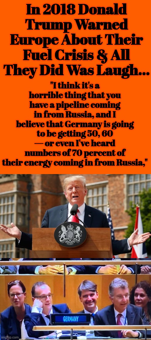In 2018 Donald Trump Warned Europe About Their Fuel Crisis & All They Did Was Laugh... | In 2018 Donald Trump Warned Europe About Their Fuel Crisis & All They Did Was Laugh... "I think it's a horrible thing that you have a pipeline coming in from Russia, and I believe that Germany is going to be getting 50, 60 — or even I've heard numbers of 70 percent of their energy coming in from Russia," | image tagged in donald trump,warning,europe,fuel,crisis | made w/ Imgflip meme maker