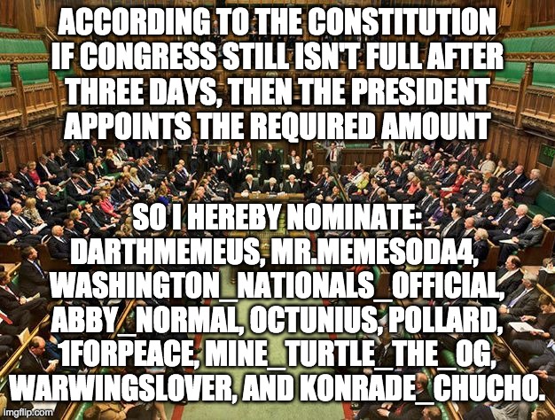 And as Vice-President The_Knight_Who_Says_Ni will appoint the necessary number of Senators. | ACCORDING TO THE CONSTITUTION
IF CONGRESS STILL ISN'T FULL AFTER
THREE DAYS, THEN THE PRESIDENT
APPOINTS THE REQUIRED AMOUNT; SO I HEREBY NOMINATE:
DARTHMEMEUS, MR.MEMESODA4, 
WASHINGTON_NATIONALS_OFFICIAL,
ABBY_NORMAL, OCTUNIUS, POLLARD,
1FORPEACE, MINE_TURTLE_THE_OG,
WARWINGSLOVER, AND KONRADE_CHUCHO. | image tagged in house of commons,congress | made w/ Imgflip meme maker