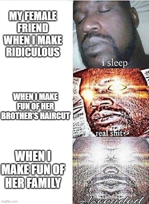 i'm at school and this just happened to me at the morning | MY FEMALE FRIEND WHEN I MAKE RIDICULOUS; WHEN I MAKE FUN OF HER BROTHER'S HAIRCUT; WHEN I MAKE FUN OF HER FAMILY | image tagged in i sleep real shit ascended | made w/ Imgflip meme maker