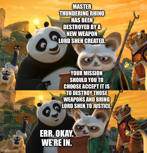 Kung Fu Panda 2 with Mission Impossible reference |  MASTER THUNDERING RHINO HAS BEEN DESTROYED BY A NEW WEAPON LORD SHEN CREATED. YOUR MISSION SHOULD YOU TO CHOOSE ACCEPT IT IS TO DESTROY THOSE WEAPONS AND BRING LORD SHEN TO JUSTICE. ERR, OKAY. WE’RE IN. | image tagged in kung fu panda,mission impossible,your mission should you choose to accept it,funny memes | made w/ Imgflip meme maker
