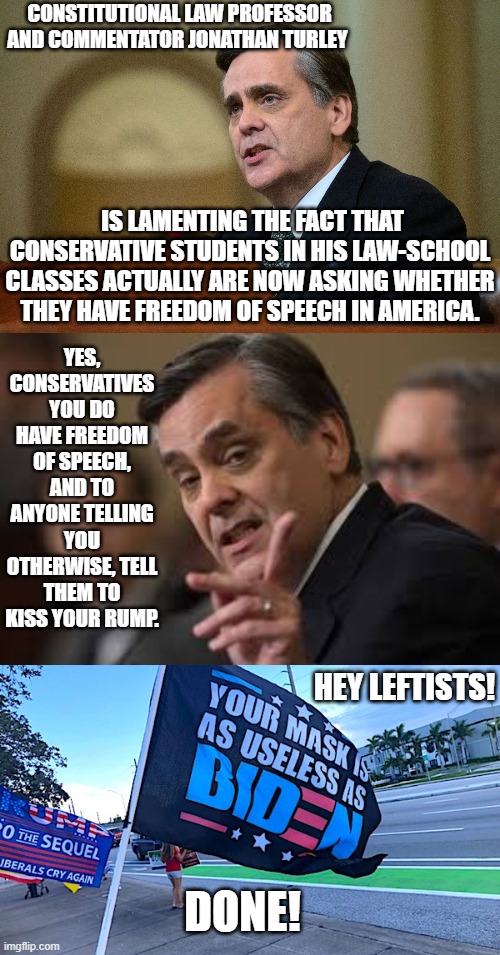 Am I being too subtle here for visiting leftists? | CONSTITUTIONAL LAW PROFESSOR AND COMMENTATOR JONATHAN TURLEY; IS LAMENTING THE FACT THAT CONSERVATIVE STUDENTS IN HIS LAW-SCHOOL CLASSES ACTUALLY ARE NOW ASKING WHETHER THEY HAVE FREEDOM OF SPEECH IN AMERICA. YES, CONSERVATIVES YOU DO HAVE FREEDOM OF SPEECH, AND TO ANYONE TELLING YOU OTHERWISE, TELL THEM TO KISS YOUR RUMP. HEY LEFTISTS! DONE! | image tagged in done | made w/ Imgflip meme maker