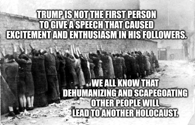 jews | TRUMP IS NOT THE FIRST PERSON TO GIVE A SPEECH THAT CAUSED EXCITEMENT AND ENTHUSIASM IN HIS FOLLOWERS. WE ALL KNOW THAT DEHUMANIZING AND SCAPEGOATING OTHER PEOPLE WILL LEAD TO ANOTHER HOLOCAUST. | image tagged in jews | made w/ Imgflip meme maker