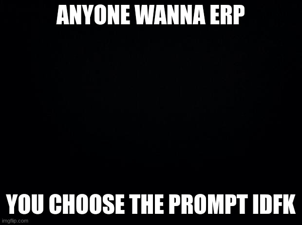 Black background | ANYONE WANNA ERP; YOU CHOOSE THE PROMPT IDFK | image tagged in black background | made w/ Imgflip meme maker