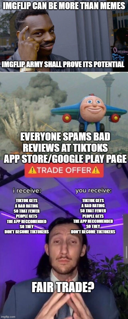Like this so more people can see it, spread the word |  IMGFLIP CAN BE MORE THAN MEMES; IMGFLIP ARMY SHALL PROVE ITS POTENTIAL; EVERYONE SPAMS BAD REVIEWS AT TIKTOKS APP STORE/GOOGLE PLAY PAGE; TIKTOK GETS A BAD RATING SO THAT FEWER PEOPLE GETS THE APP RECCOMENDED SO THEY DON'T BECOME TIKTOKERS; TIKTOK GETS A BAD RATING SO THAT FEWER PEOPLE GETS THE APP RECCOMENDED SO THEY DON'T BECOME TIKTOKERS; FAIR TRADE? | image tagged in memes,roll safe think about it,jay jay the plane,trade offer,tiktok sucks,tiktok | made w/ Imgflip meme maker