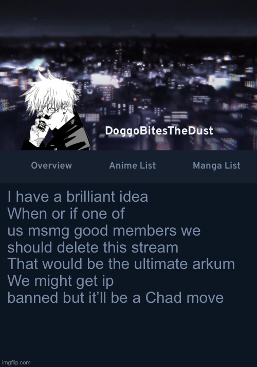 Now don’t tell the site mods j/ | I have a brilliant idea
When or if one of us msmg good members we should delete this stream
That would be the ultimate arkum 
We might get ip banned but it’ll be a Chad move | image tagged in doggos anilist temp ver 3 | made w/ Imgflip meme maker