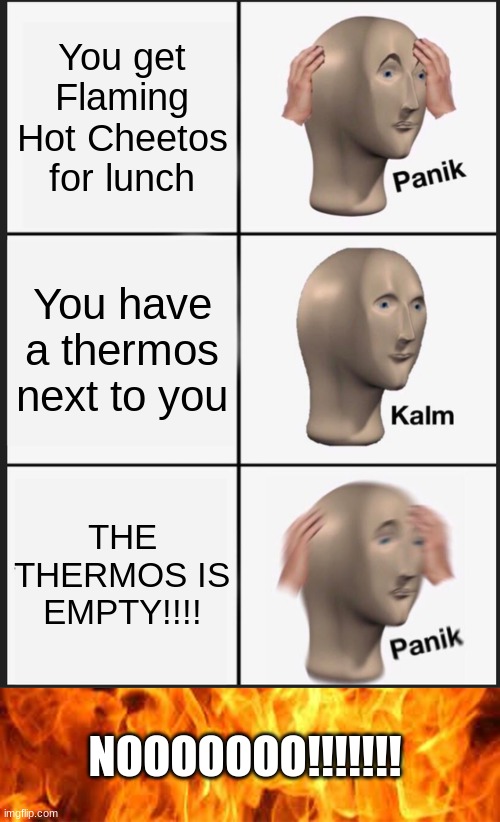 its true man! | You get Flaming Hot Cheetos for lunch; You have a thermos next to you; THE THERMOS IS EMPTY!!!! NOOOOOOO!!!!!!! | image tagged in memes,panik kalm panik | made w/ Imgflip meme maker