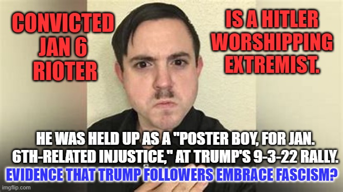He said "Hitler should have finished the job (Killed all Jews). | IS A HITLER WORSHIPPING EXTREMIST. CONVICTED JAN 6
 RIOTER; HE WAS HELD UP AS A "POSTER BOY, FOR JAN. 6TH-RELATED INJUSTICE," AT TRUMP'S 9-3-22 RALLY. EVIDENCE THAT TRUMP FOLLOWERS EMBRACE FASCISM? | image tagged in politics | made w/ Imgflip meme maker