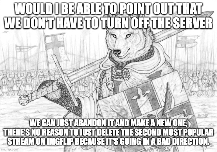 Fursader. | WOULD I BE ABLE TO POINT OUT THAT WE DON'T HAVE TO TURN OFF THE SERVER; WE CAN JUST ABANDON IT AND MAKE A NEW ONE, THERE'S NO REASON TO JUST DELETE THE SECOND MOST POPULAR STREAM ON IMGFLIP BECAUSE IT'S GOING IN A BAD DIRECTION. | image tagged in fursader | made w/ Imgflip meme maker