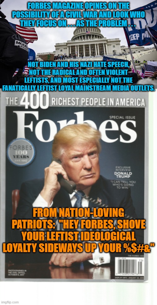 I get sooooooo tired of blatantly leftist loyal media outlets pretending to be politically neutral. | FORBES MAGAZINE OPINES ON THE POSSIBILITY OF A CIVIL WAR AND LOOK WHO THEY FOCUS ON . . . AS THE PROBLEM . . . NOT BIDEN AND HIS NAZI HATE SPEECH, NOT THE RADICAL AND OFTEN VIOLENT LEFTISTS, AND MOST ESPECIALLY NOT THE FANATICALLY LEFTIST LOYAL MAINSTREAM MEDIA OUTLETS. FROM NATION-LOVING PATRIOTS:  "HEY FORBES, SHOVE YOUR LEFTIST IDEOLOGICAL LOYALTY SIDEWAYS UP YOUR %$#&" | image tagged in forbes | made w/ Imgflip meme maker