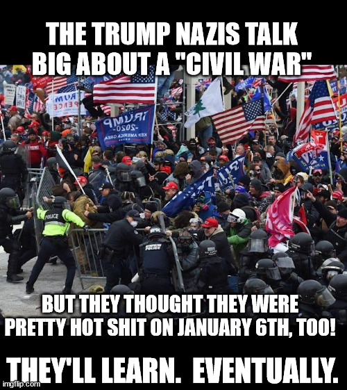 Cop-killer MAGA right wing Capitol Riot January 6th | THE TRUMP NAZIS TALK BIG ABOUT A "CIVIL WAR"; BUT THEY THOUGHT THEY WERE PRETTY HOT SHIT ON JANUARY 6TH, TOO! THEY'LL LEARN.  EVENTUALLY. | image tagged in cop-killer maga right wing capitol riot january 6th | made w/ Imgflip meme maker