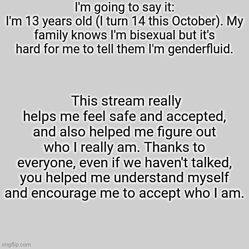 Yes, I'm 13; and yes, I drink black coffee. | I'm going to say it:
I'm 13 years old (I turn 14 this October). My family knows I'm bisexual but it's hard for me to tell them I'm genderfluid. This stream really helps me feel safe and accepted, and also helped me figure out who I really am. Thanks to everyone, even if we haven't talked, you helped me understand myself and encourage me to accept who I am. | image tagged in blank transparent square,lgbtq,announcement | made w/ Imgflip meme maker