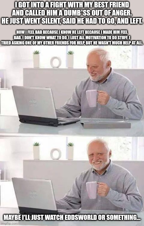What do I do? | I GOT INTO A FIGHT WITH MY BEST FRIEND AND CALLED HIM A DUMB*SS OUT OF ANGER. HE JUST WENT SILENT, SAID HE HAD TO GO, AND LEFT. NOW I FEEL BAD BECAUSE I KNOW HE LEFT BECAUSE I MADE HIM FEEL BAD. I DON'T KNOW WHAT TO DO, I LOST ALL MOTIVATION TO DO STUFF. I TRIED ASKING ONE OF MY OTHER FRIENDS FOR HELP, BUT HE WASN'T MUCH HELP AT ALL. MAYBE I'LL JUST WATCH EDDSWORLD OR SOMETHING... | image tagged in memes,hide the pain harold | made w/ Imgflip meme maker