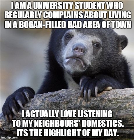 Confession Bear Meme | I AM A UNIVERSITY STUDENT WHO REGULARLY COMPLAINS ABOUT LIVING IN A BOGAN-FILLED BAD AREA OF TOWN I ACTUALLY LOVE LISTENING TO MY NEIGHBOURS | image tagged in memes,confession bear,AdviceAnimals | made w/ Imgflip meme maker